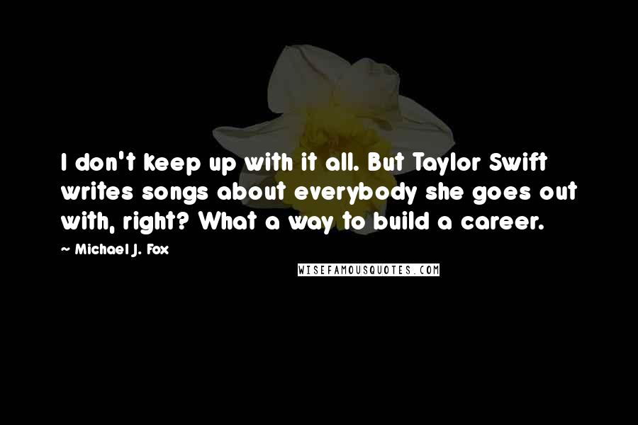 Michael J. Fox Quotes: I don't keep up with it all. But Taylor Swift writes songs about everybody she goes out with, right? What a way to build a career.