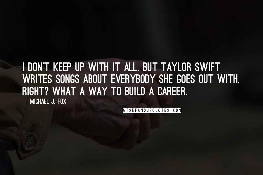 Michael J. Fox Quotes: I don't keep up with it all. But Taylor Swift writes songs about everybody she goes out with, right? What a way to build a career.