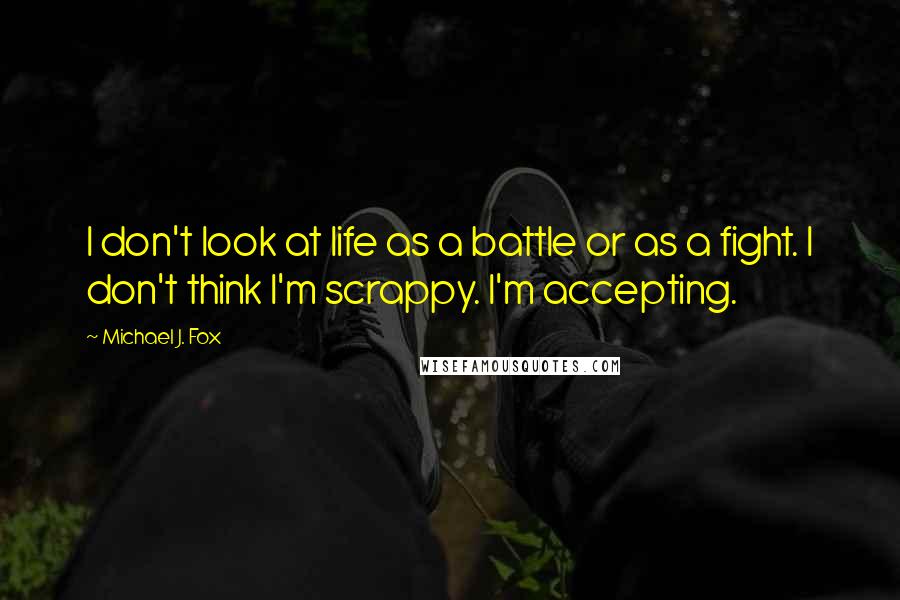 Michael J. Fox Quotes: I don't look at life as a battle or as a fight. I don't think I'm scrappy. I'm accepting.