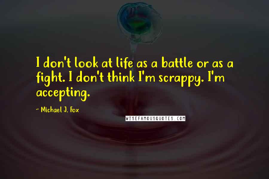 Michael J. Fox Quotes: I don't look at life as a battle or as a fight. I don't think I'm scrappy. I'm accepting.