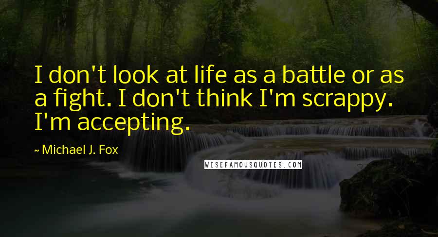 Michael J. Fox Quotes: I don't look at life as a battle or as a fight. I don't think I'm scrappy. I'm accepting.