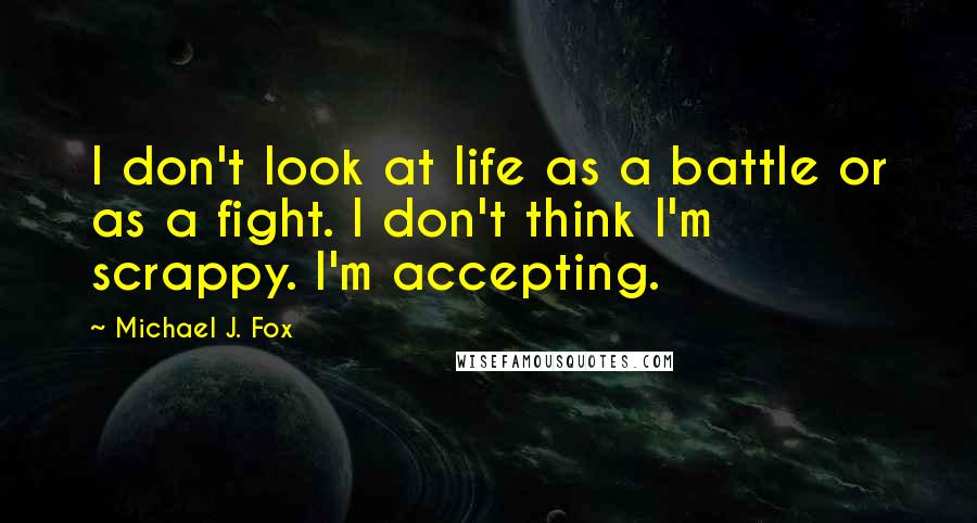 Michael J. Fox Quotes: I don't look at life as a battle or as a fight. I don't think I'm scrappy. I'm accepting.