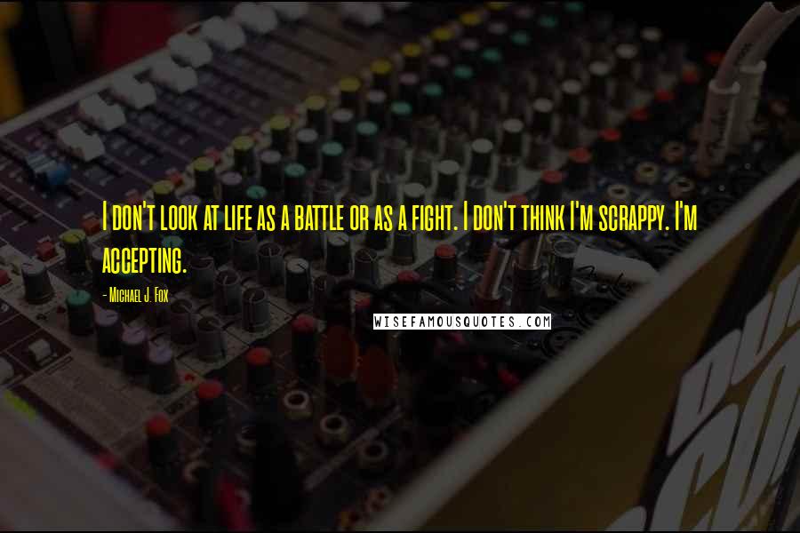 Michael J. Fox Quotes: I don't look at life as a battle or as a fight. I don't think I'm scrappy. I'm accepting.