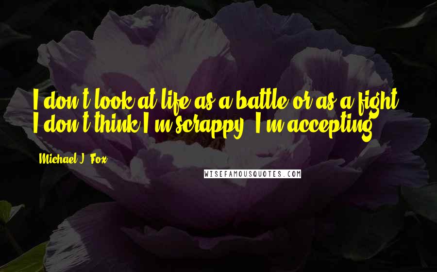 Michael J. Fox Quotes: I don't look at life as a battle or as a fight. I don't think I'm scrappy. I'm accepting.