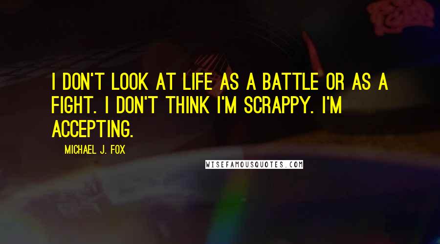 Michael J. Fox Quotes: I don't look at life as a battle or as a fight. I don't think I'm scrappy. I'm accepting.