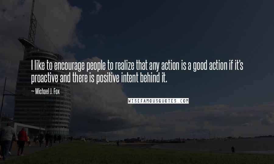 Michael J. Fox Quotes: I like to encourage people to realize that any action is a good action if it's proactive and there is positive intent behind it.