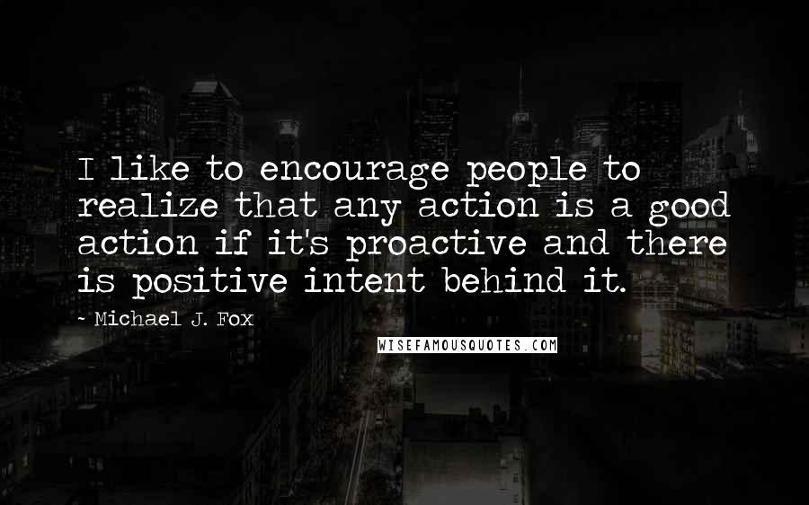 Michael J. Fox Quotes: I like to encourage people to realize that any action is a good action if it's proactive and there is positive intent behind it.