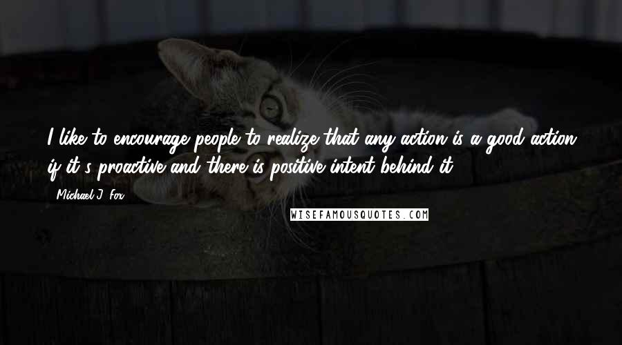 Michael J. Fox Quotes: I like to encourage people to realize that any action is a good action if it's proactive and there is positive intent behind it.