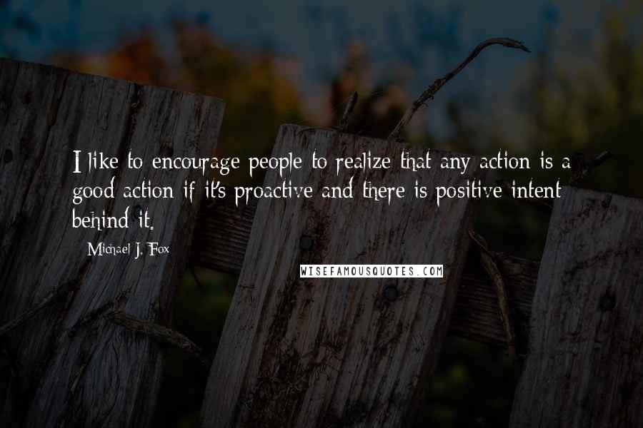 Michael J. Fox Quotes: I like to encourage people to realize that any action is a good action if it's proactive and there is positive intent behind it.