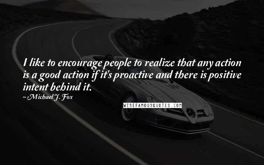 Michael J. Fox Quotes: I like to encourage people to realize that any action is a good action if it's proactive and there is positive intent behind it.