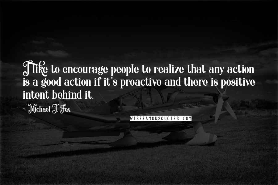 Michael J. Fox Quotes: I like to encourage people to realize that any action is a good action if it's proactive and there is positive intent behind it.