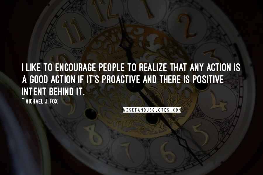 Michael J. Fox Quotes: I like to encourage people to realize that any action is a good action if it's proactive and there is positive intent behind it.