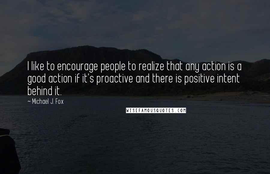 Michael J. Fox Quotes: I like to encourage people to realize that any action is a good action if it's proactive and there is positive intent behind it.