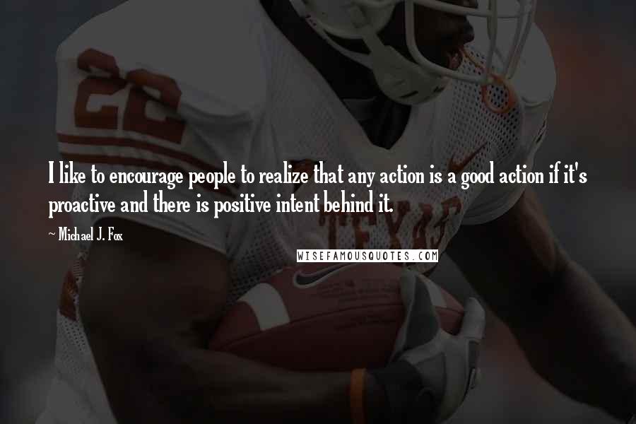 Michael J. Fox Quotes: I like to encourage people to realize that any action is a good action if it's proactive and there is positive intent behind it.