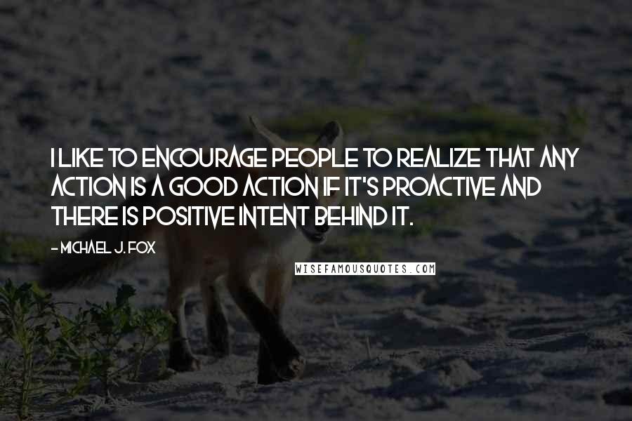 Michael J. Fox Quotes: I like to encourage people to realize that any action is a good action if it's proactive and there is positive intent behind it.