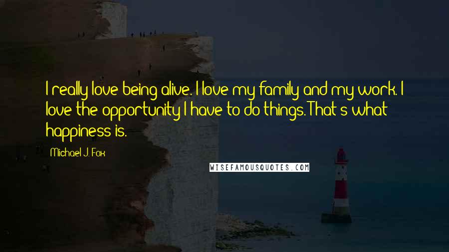 Michael J. Fox Quotes: I really love being alive. I love my family and my work. I love the opportunity I have to do things. That's what happiness is.