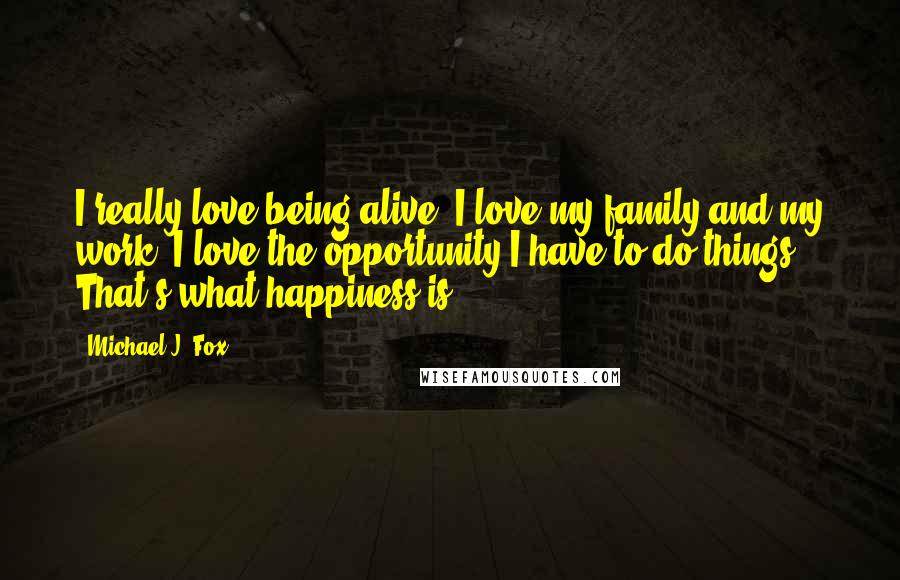 Michael J. Fox Quotes: I really love being alive. I love my family and my work. I love the opportunity I have to do things. That's what happiness is.