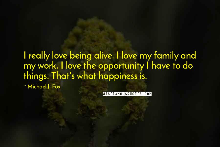 Michael J. Fox Quotes: I really love being alive. I love my family and my work. I love the opportunity I have to do things. That's what happiness is.