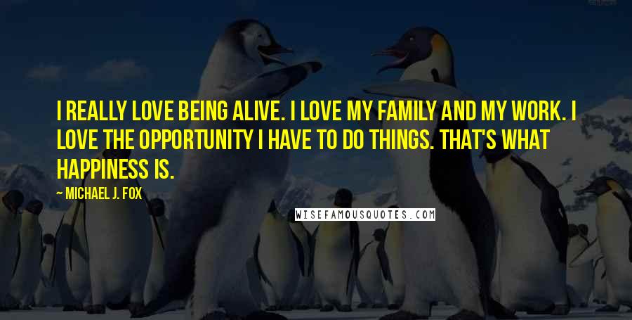 Michael J. Fox Quotes: I really love being alive. I love my family and my work. I love the opportunity I have to do things. That's what happiness is.