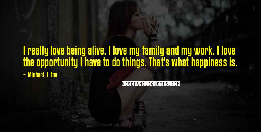 Michael J. Fox Quotes: I really love being alive. I love my family and my work. I love the opportunity I have to do things. That's what happiness is.