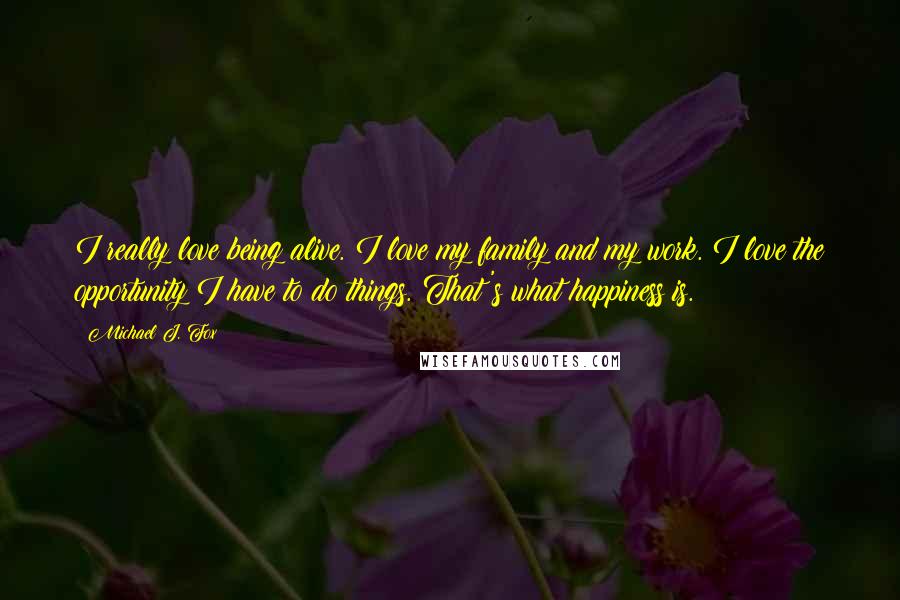 Michael J. Fox Quotes: I really love being alive. I love my family and my work. I love the opportunity I have to do things. That's what happiness is.