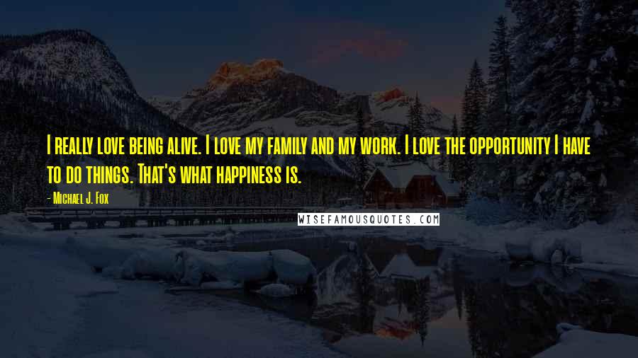 Michael J. Fox Quotes: I really love being alive. I love my family and my work. I love the opportunity I have to do things. That's what happiness is.