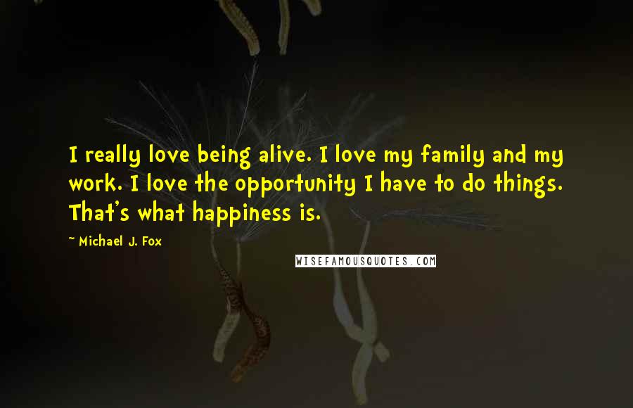 Michael J. Fox Quotes: I really love being alive. I love my family and my work. I love the opportunity I have to do things. That's what happiness is.