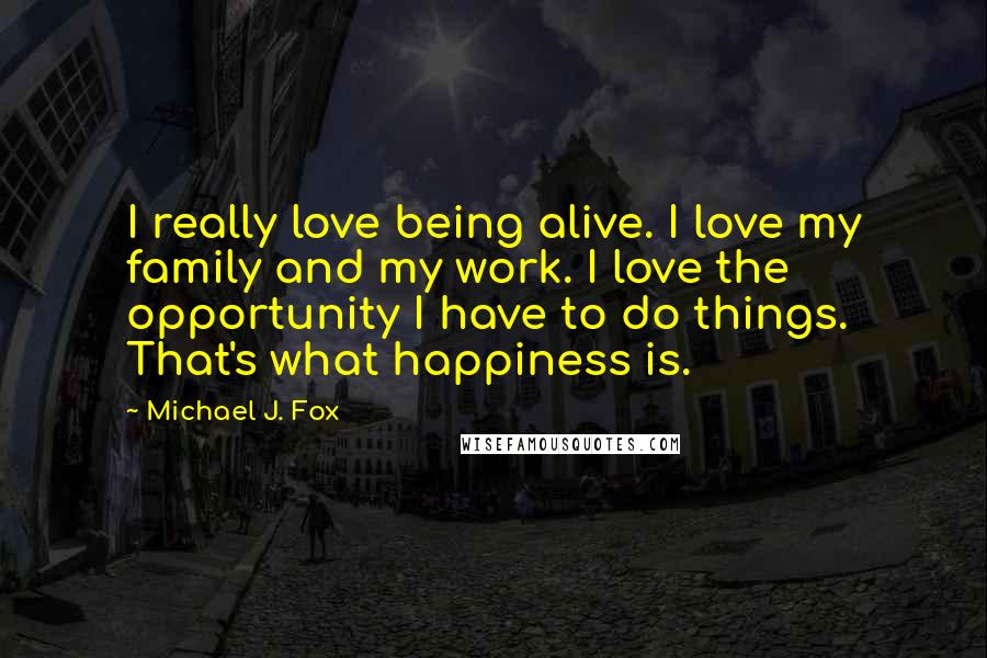 Michael J. Fox Quotes: I really love being alive. I love my family and my work. I love the opportunity I have to do things. That's what happiness is.