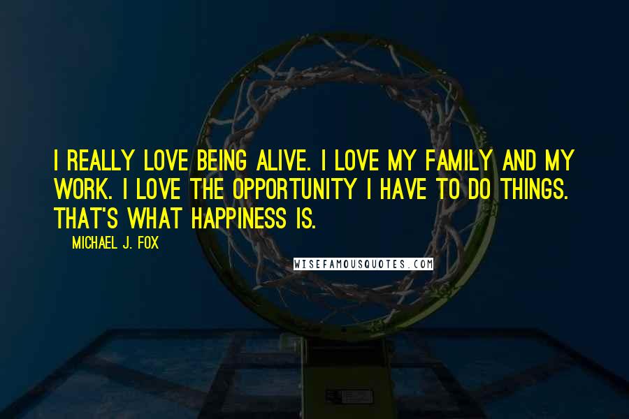 Michael J. Fox Quotes: I really love being alive. I love my family and my work. I love the opportunity I have to do things. That's what happiness is.