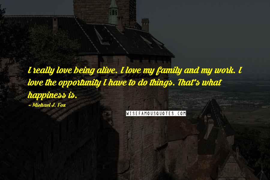 Michael J. Fox Quotes: I really love being alive. I love my family and my work. I love the opportunity I have to do things. That's what happiness is.