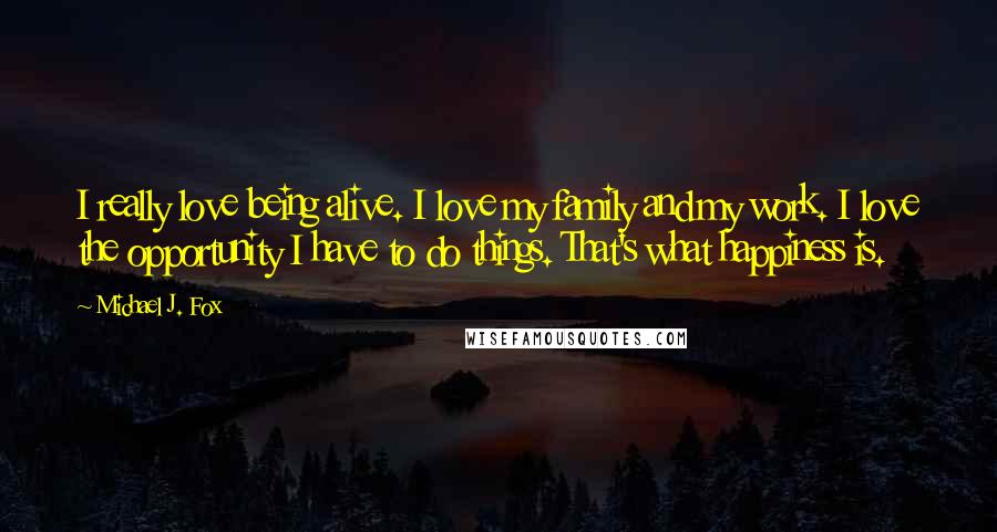 Michael J. Fox Quotes: I really love being alive. I love my family and my work. I love the opportunity I have to do things. That's what happiness is.