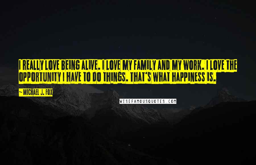 Michael J. Fox Quotes: I really love being alive. I love my family and my work. I love the opportunity I have to do things. That's what happiness is.