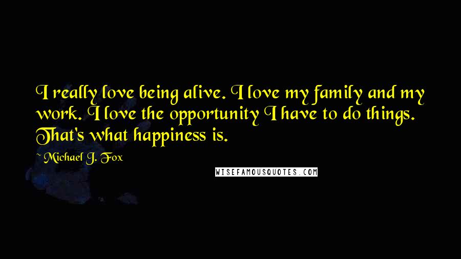 Michael J. Fox Quotes: I really love being alive. I love my family and my work. I love the opportunity I have to do things. That's what happiness is.