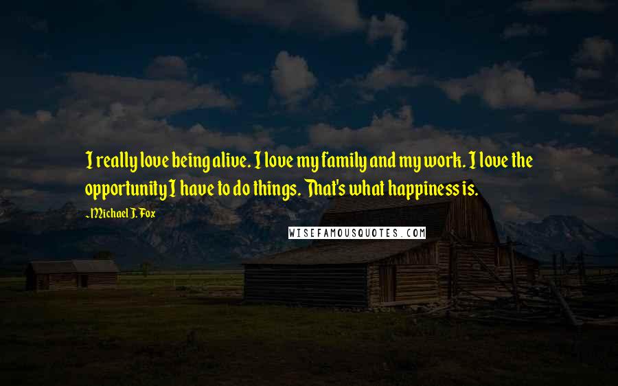 Michael J. Fox Quotes: I really love being alive. I love my family and my work. I love the opportunity I have to do things. That's what happiness is.