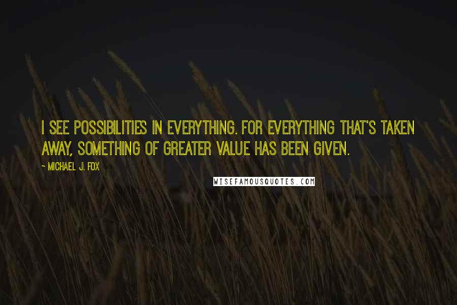 Michael J. Fox Quotes: I see possibilities in everything. For everything that's taken away, something of greater value has been given.