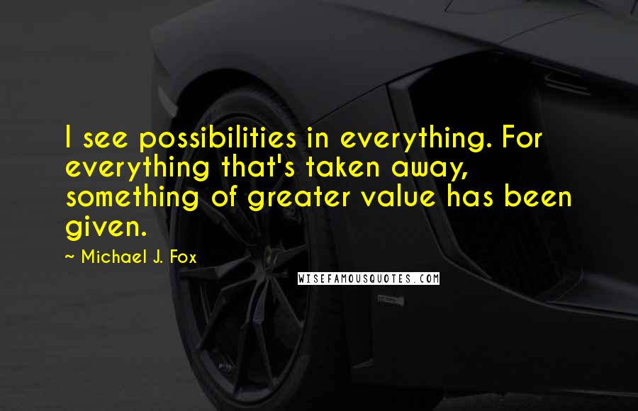 Michael J. Fox Quotes: I see possibilities in everything. For everything that's taken away, something of greater value has been given.