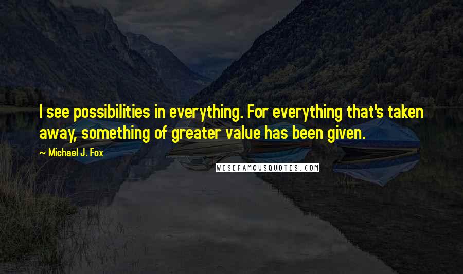 Michael J. Fox Quotes: I see possibilities in everything. For everything that's taken away, something of greater value has been given.