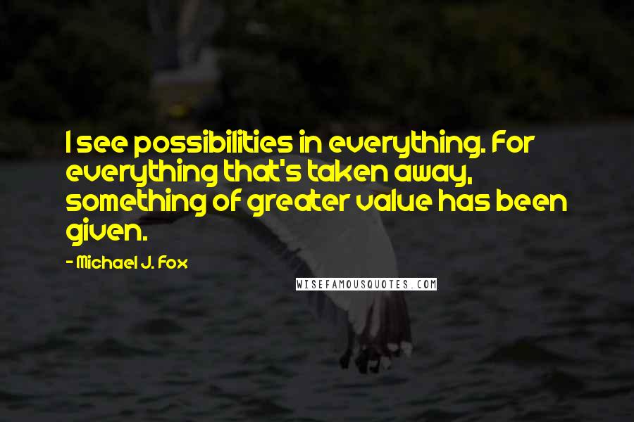Michael J. Fox Quotes: I see possibilities in everything. For everything that's taken away, something of greater value has been given.