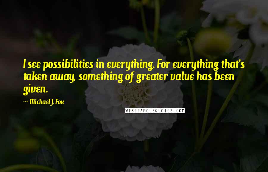 Michael J. Fox Quotes: I see possibilities in everything. For everything that's taken away, something of greater value has been given.