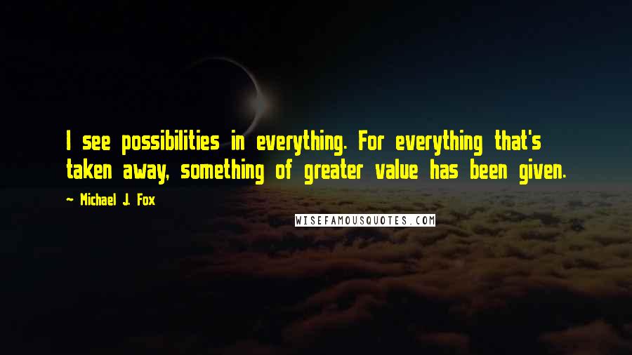 Michael J. Fox Quotes: I see possibilities in everything. For everything that's taken away, something of greater value has been given.