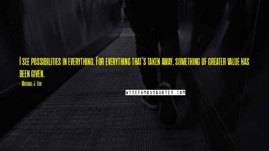 Michael J. Fox Quotes: I see possibilities in everything. For everything that's taken away, something of greater value has been given.