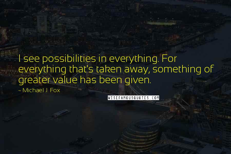 Michael J. Fox Quotes: I see possibilities in everything. For everything that's taken away, something of greater value has been given.