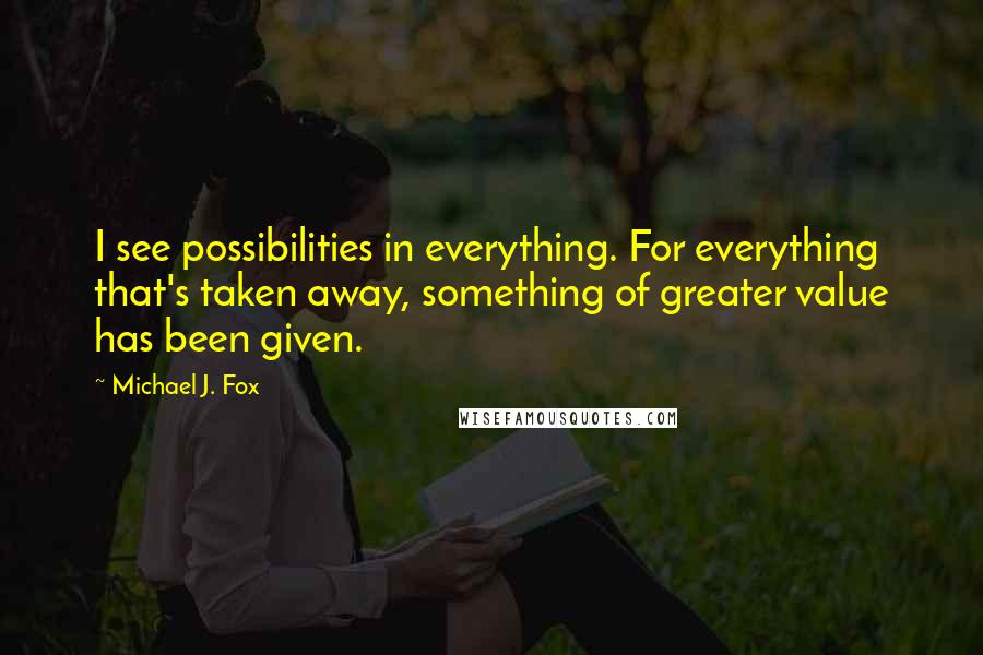 Michael J. Fox Quotes: I see possibilities in everything. For everything that's taken away, something of greater value has been given.