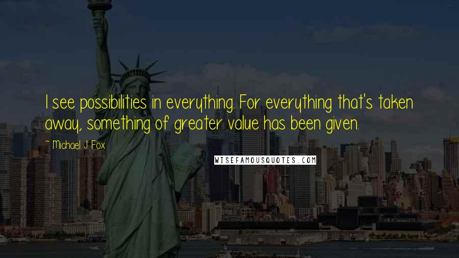 Michael J. Fox Quotes: I see possibilities in everything. For everything that's taken away, something of greater value has been given.