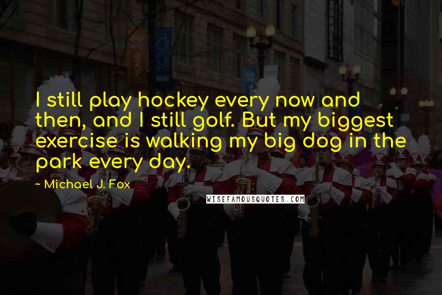 Michael J. Fox Quotes: I still play hockey every now and then, and I still golf. But my biggest exercise is walking my big dog in the park every day.