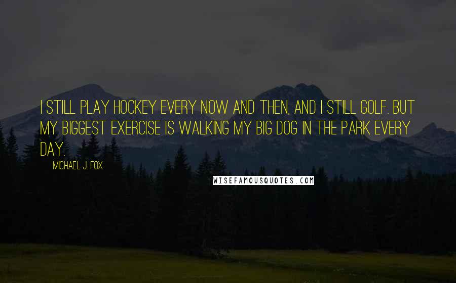 Michael J. Fox Quotes: I still play hockey every now and then, and I still golf. But my biggest exercise is walking my big dog in the park every day.