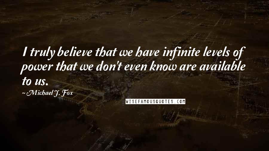 Michael J. Fox Quotes: I truly believe that we have infinite levels of power that we don't even know are available to us.