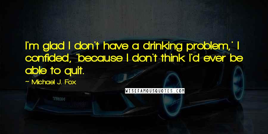 Michael J. Fox Quotes: I'm glad I don't have a drinking problem,' I confided, 'because I don't think I'd ever be able to quit.