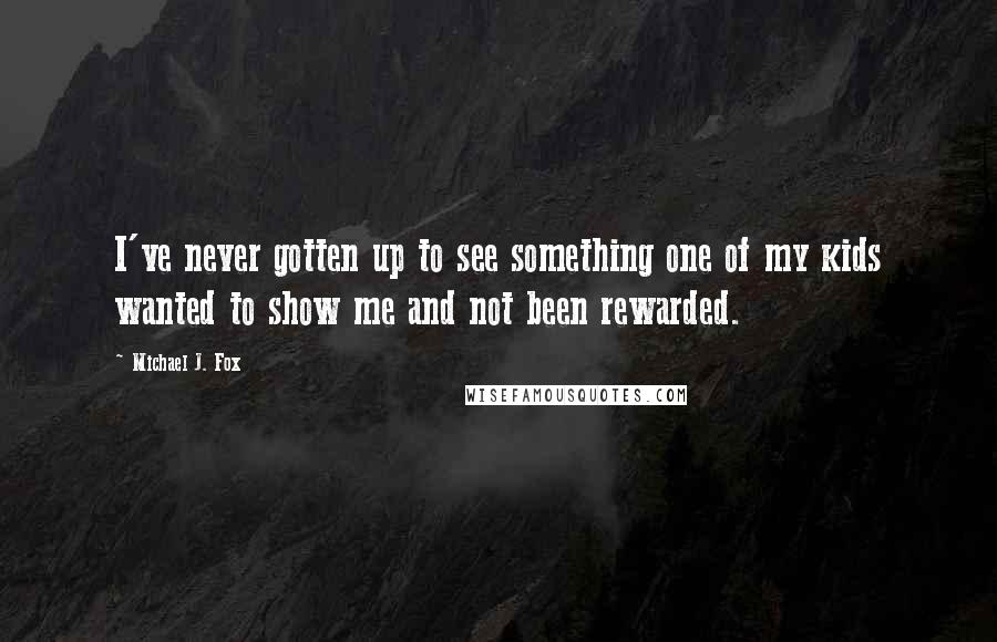 Michael J. Fox Quotes: I've never gotten up to see something one of my kids wanted to show me and not been rewarded.