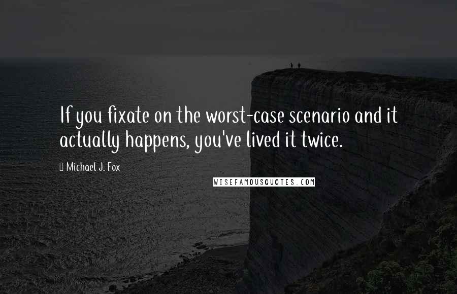 Michael J. Fox Quotes: If you fixate on the worst-case scenario and it actually happens, you've lived it twice.